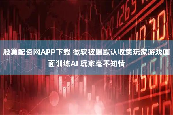 股巢配资网APP下载 微软被曝默认收集玩家游戏画面训练AI 玩家毫不知情