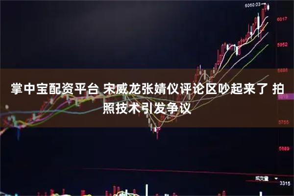 掌中宝配资平台 宋威龙张婧仪评论区吵起来了 拍照技术引发争议
