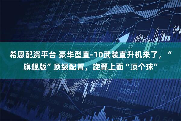 希恩配资平台 豪华型直-10武装直升机来了，“旗舰版”顶级配置，旋翼上面“顶个球”