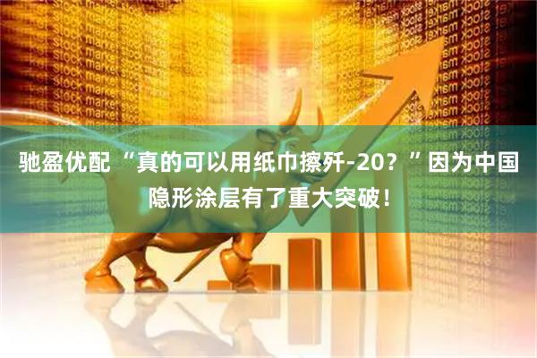 驰盈优配 “真的可以用纸巾擦歼-20？”因为中国隐形涂层有了重大突破！