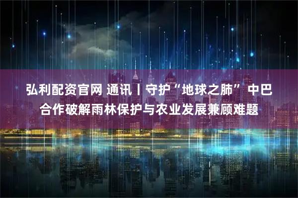 弘利配资官网 通讯丨守护“地球之肺” 中巴合作破解雨林保护与农业发展兼顾难题