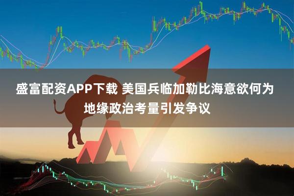 盛富配资APP下载 美国兵临加勒比海意欲何为 地缘政治考量引发争议