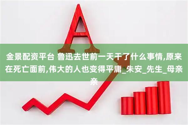 金景配资平台 鲁迅去世前一天干了什么事情,原来在死亡面前,伟大的人也变得平庸_朱安_先生_母亲