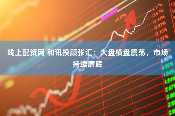 线上配资网 和讯投顾张汇：大盘横盘震荡，市场持续磨底
