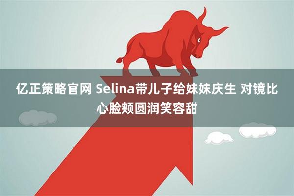 亿正策略官网 Selina带儿子给妹妹庆生 对镜比心脸颊圆润笑容甜