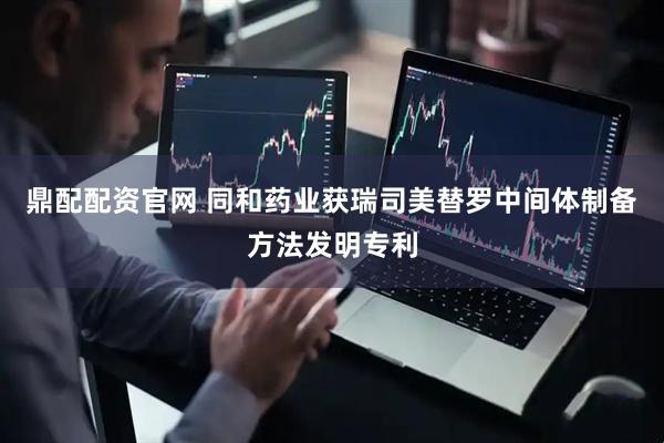 鼎配配资官网 同和药业获瑞司美替罗中间体制备方法发明专利