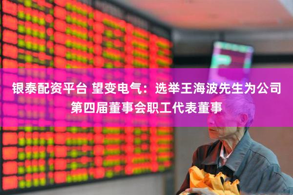 银泰配资平台 望变电气：选举王海波先生为公司第四届董事会职工代表董事