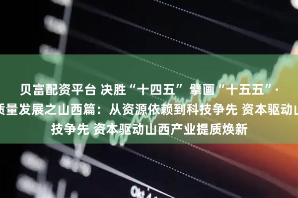 贝富配资平台 决胜“十四五” 擘画“十五五”·地方资本市场高质量发展之山西篇：从资源依赖到科技争先 资本驱动山西产业提质焕新