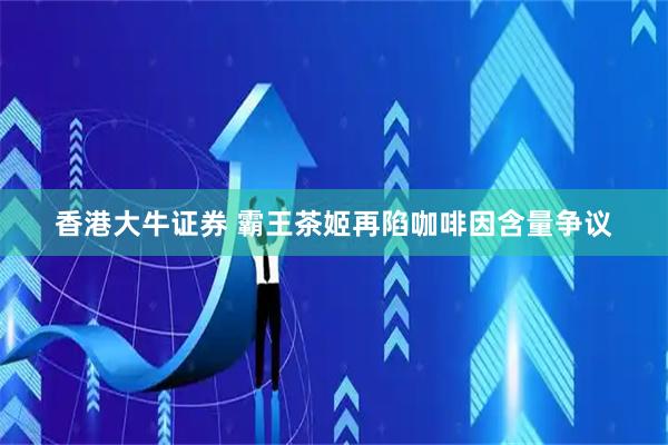 香港大牛证券 霸王茶姬再陷咖啡因含量争议