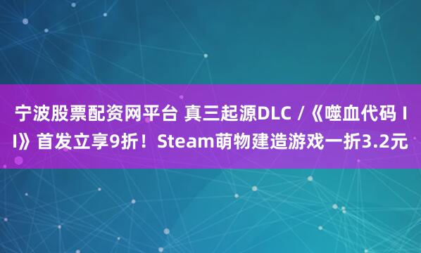 宁波股票配资网平台 真三起源DLC /《噬血代码 II》首发立享9折！Steam萌物建造游戏一折3.2元