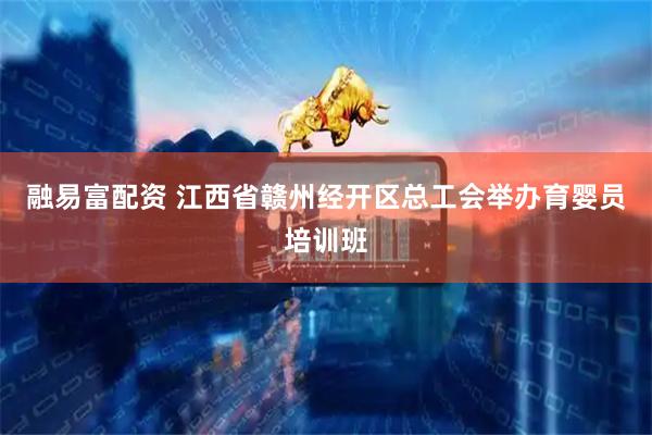 融易富配资 江西省赣州经开区总工会举办育婴员培训班