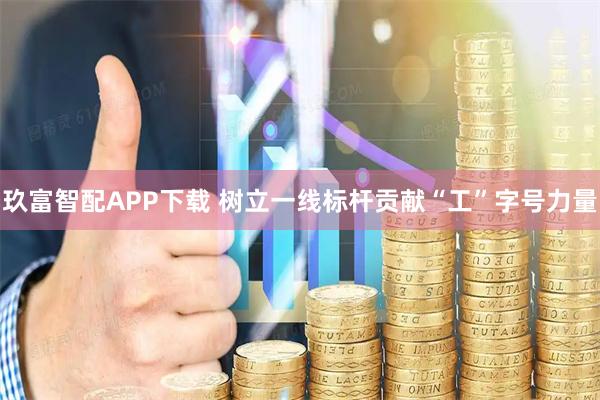 玖富智配APP下载 树立一线标杆贡献“工”字号力量