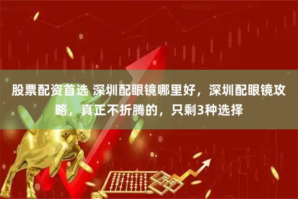 股票配资首选 深圳配眼镜哪里好，深圳配眼镜攻略，真正不折腾的，只剩3种选择