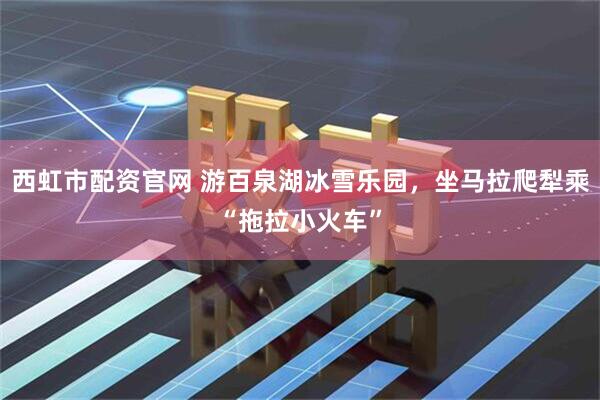 西虹市配资官网 游百泉湖冰雪乐园，坐马拉爬犁乘“拖拉小火车”