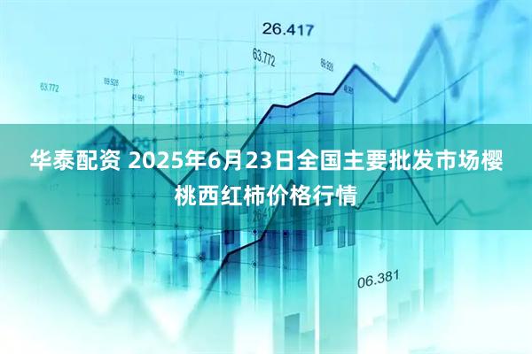 华泰配资 2025年6月23日全国主要批发市场樱桃西红柿价格行情