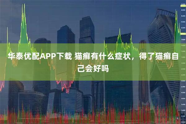 华泰优配APP下载 猫癣有什么症状，得了猫癣自己会好吗