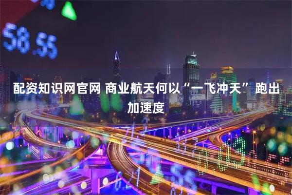 配资知识网官网 商业航天何以“一飞冲天” 跑出加速度