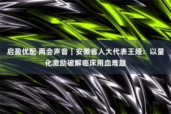 启盈优配 两会声音｜安徽省人大代表王娅：以量化激励破解临床用血难题
