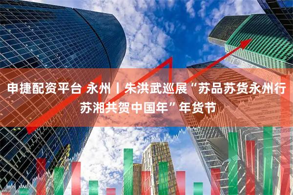 申捷配资平台 永州丨朱洪武巡展“苏品苏货永州行 苏湘共贺中国年”年货节