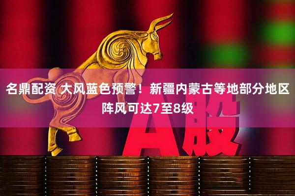 名鼎配资 大风蓝色预警！新疆内蒙古等地部分地区阵风可达7至8级