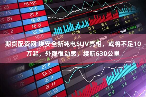 期货配资网 埃安全新纯电SUV亮相，或将不足10万起，外观很动感，续航630公里