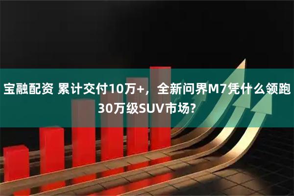 宝融配资 累计交付10万+，全新问界M7凭什么领跑30万级SUV市场?