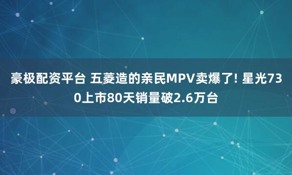 豪极配资平台 五菱造的亲民MPV卖爆了! 星光730上市80天销量破2.6万台
