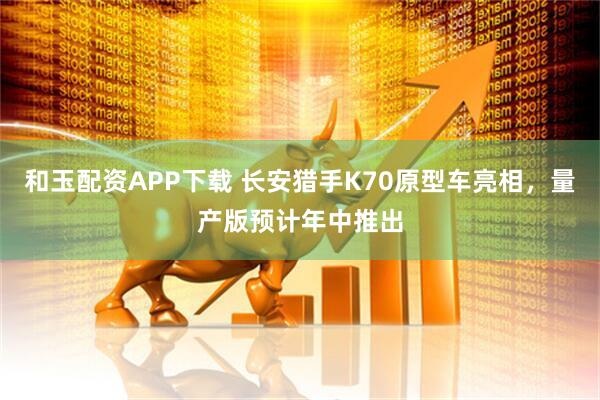 和玉配资APP下载 长安猎手K70原型车亮相，量产版预计年中推出