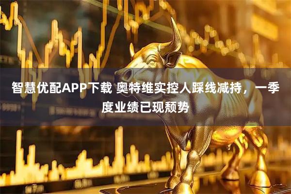 智慧优配APP下载 奥特维实控人踩线减持，一季度业绩已现颓势