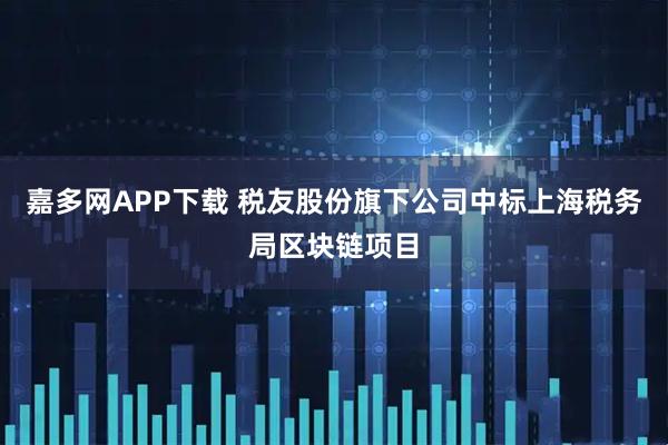 嘉多网APP下载 税友股份旗下公司中标上海税务局区块链项目
