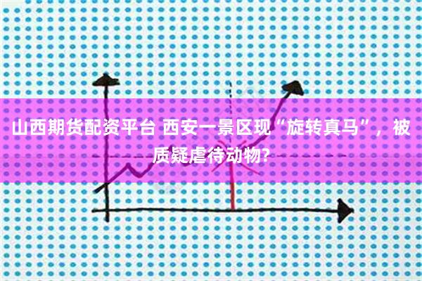 山西期货配资平台 西安一景区现“旋转真马”，被质疑虐待动物?