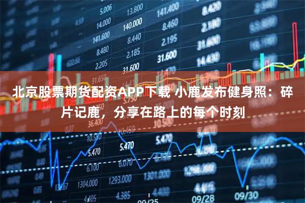 北京股票期货配资APP下载 小鹿发布健身照：碎片记鹿，分享在路上的每个时刻