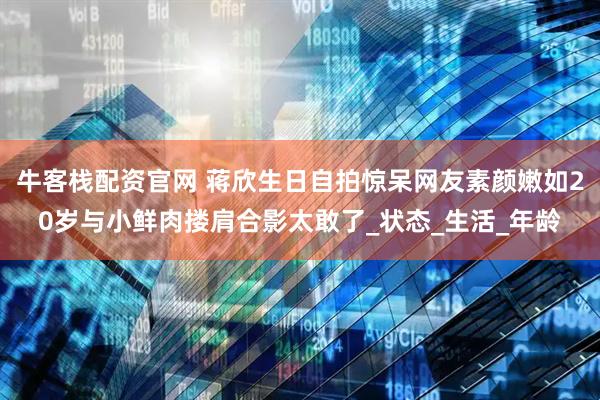 牛客栈配资官网 蒋欣生日自拍惊呆网友素颜嫩如20岁与小鲜肉搂肩合影太敢了_状态_生活_年龄