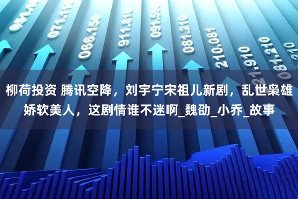 柳荷投资 腾讯空降，刘宇宁宋祖儿新剧，乱世枭雄娇软美人，这剧情谁不迷啊_魏劭_小乔_故事