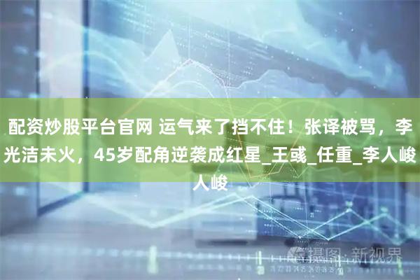 配资炒股平台官网 运气来了挡不住！张译被骂，李光洁未火，45岁配角逆袭成红星_王彧_任重_李人峻