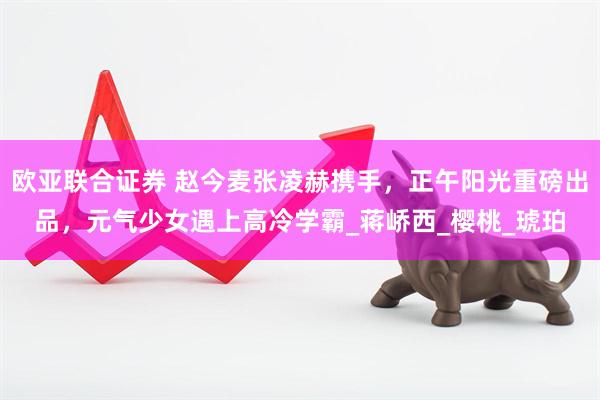 欧亚联合证券 赵今麦张凌赫携手，正午阳光重磅出品，元气少女遇上高冷学霸_蒋峤西_樱桃_琥珀
