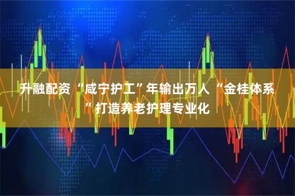 升融配资 “咸宁护工”年输出万人 “金桂体系”打造养老护理专业化