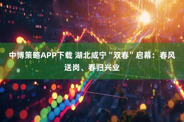中博策略APP下载 湖北咸宁“双春”启幕：春风送岗、春归兴业
