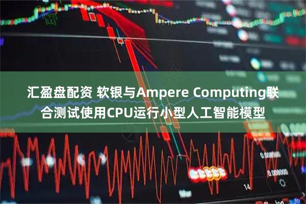 汇盈盘配资 软银与Ampere Computing联合测试使用CPU运行小型人工智能模型