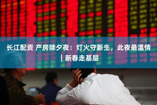 长江配资 产房除夕夜：灯火守新生，此夜最温情｜新春走基层