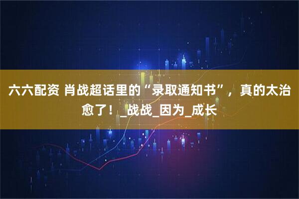 六六配资 肖战超话里的“录取通知书”，真的太治愈了！_战战_因为_成长