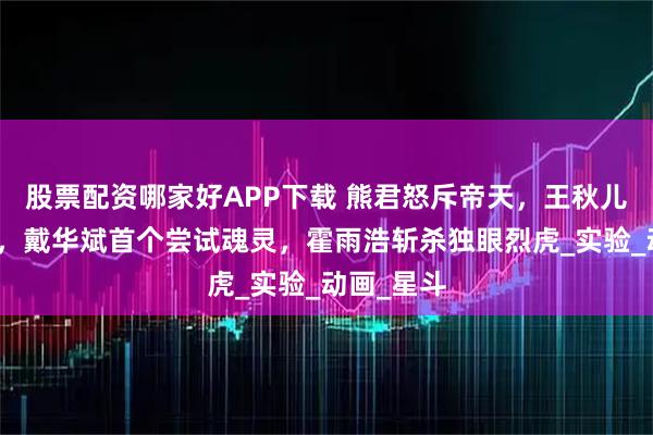 股票配资哪家好APP下载 熊君怒斥帝天，王秋儿恋情遭删，戴华斌首个尝试魂灵，霍雨浩斩杀独眼烈虎_实验_动画_星斗