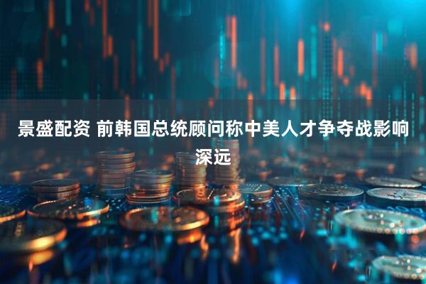 景盛配资 前韩国总统顾问称中美人才争夺战影响深远