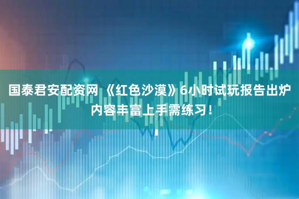 国泰君安配资网 《红色沙漠》6小时试玩报告出炉 内容丰富上手需练习！