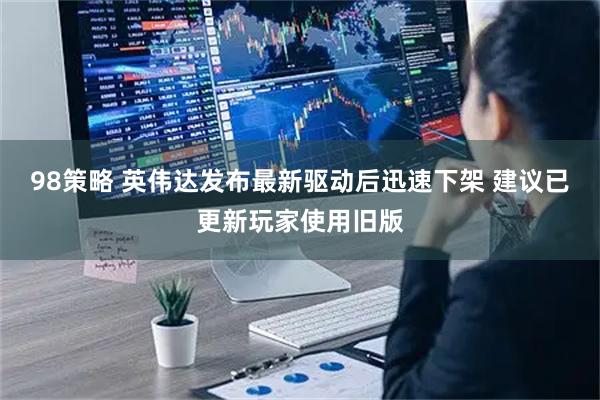 98策略 英伟达发布最新驱动后迅速下架 建议已更新玩家使用旧版
