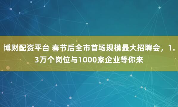 博财配资平台 春节后全市首场规模最大招聘会，1.3万个岗位与1000家企业等你来