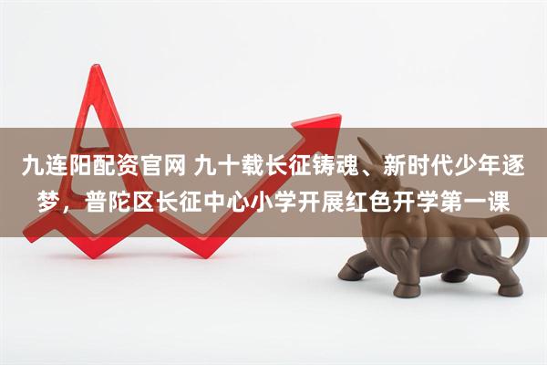 九连阳配资官网 九十载长征铸魂、新时代少年逐梦，普陀区长征中心小学开展红色开学第一课