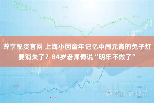 尊享配资官网 上海小囡童年记忆中闹元宵的兔子灯要消失了？84岁老师傅说“明年不做了”