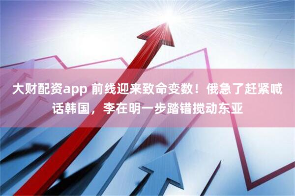 大财配资app 前线迎来致命变数！俄急了赶紧喊话韩国，李在明一步踏错搅动东亚