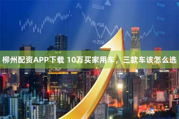 柳州配资APP下载 10万买家用车，三款车该怎么选